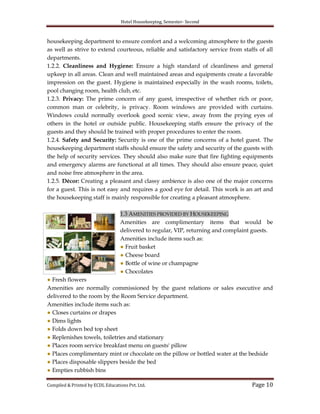 Hotel Housekeeping, Semester- Second

housekeeping department to ensure comfort and a welcoming atmosphere to the guests
as well as strive to extend courteous, reliable and satisfactory service from staffs of all
departments.
1.2.2. Cleanliness and Hygiene: Ensure a high standard of cleanliness and general
upkeep in all areas. Clean and well maintained areas and equipments create a favorable
impression on the guest. Hygiene is maintained especially in the wash rooms, toilets,
pool changing room, health club, etc.
1.2.3. Privacy: The prime concern of any guest, irrespective of whether rich or poor,
common man or celebrity, is privacy. Room windows are provided with curtains.
Windows could normally overlook good scenic view, away from the prying eyes of
others in the hotel or outside public. Housekeeping staffs ensure the privacy of the
guests and they should be trained with proper procedures to enter the room.
1.2.4. Safety and Security: Security is one of the prime concerns of a hotel guest. The
housekeeping department staffs should ensure the safety and security of the guests with
the help of security services. They should also make sure that fire fighting equipments
and emergency alarms are functional at all times. They should also ensure peace, quiet
and noise free atmosphere in the area.
1.2.5. Décor: Creating a pleasant and classy ambience is also one of the major concerns
for a guest. This is not easy and requires a good eye for detail. This work is an art and
the housekeeping staff is mainly responsible for creating a pleasant atmosphere.
1.3 AMENITIES PROVIDED BY HOUSEKEEPING
Amenities are complimentary items that would be
delivered to regular, VIP, returning and complaint guests.
Amenities include items such as:
● Fruit basket
● Cheese board
● Bottle of wine or champagne
● Chocolates
● Fresh flowers
Amenities are normally commissioned by the guest relations or sales executive and
delivered to the room by the Room Service department.
Amenities include items such as:
● Closes curtains or drapes
● Dims lights
● Folds down bed top sheet
● Replenishes towels, toiletries and stationary
● Places room service breakfast menu on guests' pillow
● Places complimentary mint or chocolate on the pillow or bottled water at the bedside
● Places disposable slippers beside the bed
● Empties rubbish bins
Compiled & Printed by ECDL Educations Pvt. Ltd.

Page 10

 