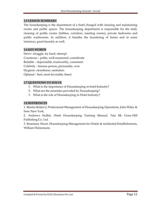 Hotel Housekeeping, Semester- Second

1.5 LESSON SUMMARY
The housekeeping is the department of a hotel charged with cleaning and maintaining
rooms and public spaces. The housekeeping department is responsible for the daily
cleaning of public rooms (lobbies, corridors, meeting rooms), private bedrooms and
public washrooms. In addition, it handles the laundering of linens and in some
instances, guest laundry as well.
1.6 KEY WORDS
Strive- struggle, try hard, attempt
Courteous – polite, well-mannered, considerate
Reliable – dependable, trustworthy, consistent
Celebrity - famous person, personality, icon
Hygiene- cleanliness, sanitation
Optimal – best, most favorable, finest
1.7 QUESTIONS TO SOLVE
1. What is the importance of Housekeeping in hotel Industry?
2. What are the amenities provided by Housekeeping?
3. What is the role of Housekeeping in Hotel Industry?
1.8 REFERENCES
1. Martin Robert J, Professional Management of Housekeeping Operations, John Wiley &
Sons New York.
2. Andrews Sudhir, Hotel Housekeeping Training Manual, Tata Mc Graw-Hill
Publishing Co. Ltd.
3. Rosemary Hurst, Housekeeping Management for Hotels & residential Establishments,
William Heinemann.

Compiled & Printed by ECDL Educations Pvt. Ltd.

Page 12

 