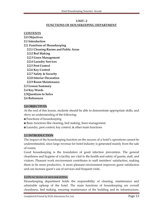 Hotel Housekeeping, Semester- Second

UNIT- 2
FUNCTIONS OF HOUSEKEEPING DEPARTMENT
CONTENTS
2.0 Objectives
2.1 Introduction
2.2. Functions of Housekeeping
2.2.1 Cleaning Rooms and Public Areas
2.2.2 Bed Making
2.2.3 Linen Management
2.2.4 Laundry Services
2.2.5 Pest Control
2.2.6 Key Control
2.2.7 Safety & Security
2.2.8 Interior Decoration
2.2.9 Room Maintenance
2.3 Lesson Summary
2.4 Key Words
2.5Questions to Solve
2.6 References
2.0 OBJECTIVES
At the end of this lesson, students should be able to demonstrate appropriate skills, and
show an understanding of the following:
◘ Functions of housekeeping
◘ Basic functions like cleaning, bed making, linen management
◘ Laundry, pest control, key control, & other main functions
2.1 INTRODUCTION
The impact of the housekeeping function on the success of a hotel‟s operations cannot be
underestimated, since large revenue for hotel industry is generated mainly from the sale
of rooms.
Good housekeeping is the foundation of good infection prevention. The general
cleanliness and hygiene of a facility are vital to the health and safety of guests, staff, and
visitors. Pleasant work environment contributes to staff members' satisfaction, making
them to be more productive. A more pleasant environment improves guest satisfaction
and can increase guest‟s use of services and frequent visits.
2.2 FUNCTIONS OF HOUSEKEEPING
Housekeeping department holds the responsibility of cleaning, maintenance and
admirable upkeep of the hotel. The main functions of housekeeping are overall
cleanliness, bed making, ensuring maintenance of the building and its infrastructure,
Compiled & Printed by ECDL Educations Pvt. Ltd.

Page 13

 