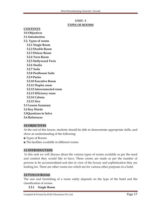 Hotel Housekeeping, Semester- Second

UNIT- 3
TYPES OF ROOMS
CONTENTS
3.0 Objectives
3.1 Introduction
3.2. Types of rooms
3.2.1 Single Room
3.2.2 Double Room
3.2.3 Deluxe Room
3.2.4 Twin Room
3.2.5 Hollywood Twin
3.2.6 Studio
3.2.7 Suite
3.2.8 Penthouse Suite
3.2.9 Parlor
3.2.10 Executive Room
3.2.11 Duplex room
3.2.12 Interconnected room
3.2.13 Efficiency room
3.2.14 Cabana
3.2.15 Sico
3.3 Lesson Summary
3.4 Key Words
3.5Questions to Solve
3.6 References
3.0 OBJECTIVES
At the end of this lesson, students should be able to demonstrate appropriate skills, and
show an understanding of the following:
◘ Types of Rooms
◘ The facilities available in different rooms
3.1 INTRODUCTION
In this unit we will discuss about the various types of rooms available as per the need
and comfort they would like to have. These rooms are made as per the number of
persons to be accommodated and also in view of the luxury and sophistication they are
looking for. There are other rooms too which are for various other purposes in a hotel.
3.2 TYPES OF ROOMS
The size and furnishing of a room solely depends on the type of the hotel and the
classification of rooms.
3.2.1 Single Room
Compiled & Printed by ECDL Educations Pvt. Ltd.

Page 17

 