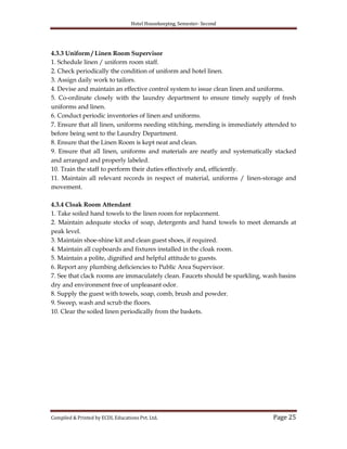 Hotel Housekeeping, Semester- Second

4.3.3 Uniform / Linen Room Supervisor
1. Schedule linen / uniform room staff.
2. Check periodically the condition of uniform and hotel linen.
3. Assign daily work to tailors.
4. Devise and maintain an effective control system to issue clean linen and uniforms.
5. Co-ordinate closely with the laundry department to ensure timely supply of fresh
uniforms and linen.
6. Conduct periodic inventories of linen and uniforms.
7. Ensure that all linen, uniforms needing stitching, mending is immediately attended to
before being sent to the Laundry Department.
8. Ensure that the Linen Room is kept neat and clean.
9. Ensure that all linen, uniforms and materials are neatly and systematically stacked
and arranged and properly labeled.
10. Train the staff to perform their duties effectively and, efficiently.
11. Maintain all relevant records in respect of material, uniforms / linen-storage and
movement.
4.3.4 Cloak Room Attendant
1. Take soiled hand towels to the linen room for replacement.
2. Maintain adequate stocks of soap, detergents and hand towels to meet demands at
peak level.
3. Maintain shoe-shine kit and clean guest shoes, if required.
4. Maintain all cupboards and fixtures installed in the cloak room.
5. Maintain a polite, dignified and helpful attitude to guests.
6. Report any plumbing deficiencies to Public Area Supervisor.
7. See that clack rooms are immaculately clean. Faucets should be sparkling, wash basins
dry and environment free of unpleasant odor.
8. Supply the guest with towels, soap, comb, brush and powder.
9. Sweep, wash and scrub the floors.
10. Clear the soiled linen periodically from the baskets.

Compiled & Printed by ECDL Educations Pvt. Ltd.

Page 25

 