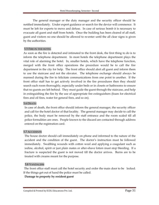 Hotel Housekeeping, Semester- Second

The general manager or the duty manager and the security officer should be
notified immediately. Under expert guidance or search for the device will commence. It
must be left for experts to move and defuse. In case of serious bomb it is necessary to
evacuate all guest and staff from hotels. Once the building has been cleared of all staff,
guest and visitors no one should be allowed to re-enter until the all clear signs is given
by the authorities.
5.5 FIRE IN THE HOTEL
As soon as the fire is detected and intimated to the front desk, the first thing to do is to
inform the telephone department. In most hotels the telephone department plays the
vital role of alarming the hotel. In, smaller hotels, which have the telephone function,
merged with the front office operations the procedure would be to call the fire
department in the city for help. The front office should alert all guest and inform them
to use the staircase and not the elevator. The telephone exchange should always be
manned during the fire to felicitate communications from one point to another. If the
front office staff has to get actively involved in the fire procedures then they should
search each room thoroughly, especially under beds or in closets or bathrooms to ensure
that no guests are left behind. They must guide the guest through the staircase, and help
in extinguishing the fire by the use of appropriate fire extinguishers (foam for electrical
fires and oil fires, water for general fires, and so on).
5.6 DEATH
In case of death, the front office should inform the general manager, the security officer
and call for the hotel doctor of that locality. The general manager may decide to call the
police, the body must be removed by the staff entrance and the room scaled till all
police formalities are ones. People known to the discard are contacted through address
entered on the registration card.
5.7 ACCIDENTS
The house doctor should call immediately on phone and informed to the nature of the
accident and the condition of the guest. The doctor‟s instruction must be followed
immediately. Swabbing wounds with cotton wool and applying a coagulant such as
iodine, alcohol, spirit or just plain mates or after-shave lotion must stop bleeding. If a
fracture is suspected the guest is not moved till the doctor arrives. Burns are to be
treated with creams meant for the purpose.
5.8 VANDALISM
The front office staff must call the hotel security and order the main door to be locked.
If the things get out of hand the police must be called.
Damage to property by resident guest

Compiled & Printed by ECDL Educations Pvt. Ltd.

Page 31

 