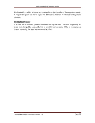 Hotel Housekeeping, Semester- Second

The front office cashier is instructed to raise charge for the value of damages to property.
A responsible guest will never argue but if the object he must be referred to the general
manager.
5.9 DRUNKEN GUEST
It is time that a drunken guest should never be argued with. He must be politely led
away from the public areas either in to an office or his room. If he is boisterous or
behave unusually the hotel security must be called.

Compiled & Printed by ECDL Educations Pvt. Ltd.

Page 32

 