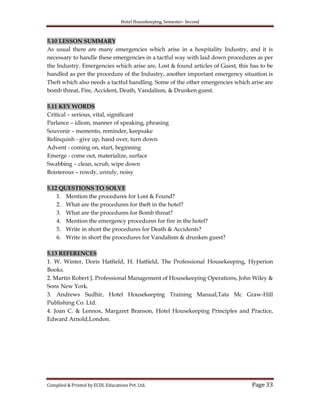 Hotel Housekeeping, Semester- Second

5.10 LESSON SUMMARY
As usual there are many emergencies which arise in a hospitality Industry, and it is
necessary to handle these emergencies in a tactful way with laid down procedures as per
the Industry. Emergencies which arise are, Lost & found articles of Guest, this has to be
handled as per the procedure of the Industry, another important emergency situation is
Theft which also needs a tactful handling. Some of the other emergencies which arise are
bomb threat, Fire, Accident, Death, Vandalism, & Drunken guest.
5.11 KEY WORDS
Critical – serious, vital, significant
Parlance – idiom, manner of speaking, phrasing
Souvenir – memento, reminder, keepsake
Relinquish - give up, hand over, turn down
Advent - coming on, start, beginning
Emerge - come out, materialize, surface
Swabbing – clean, scrub, wipe down
Boisterous – rowdy, unruly, noisy
5.12 QUESTIONS TO SOLVE
1. Mention the procedures for Lost & Found?
2. What are the procedures for theft in the hotel?
3. What are the procedures for Bomb threat?
4. Mention the emergency procedures for fire in the hotel?
5. Write in short the procedures for Death & Accidents?
6. Write in short the procedures for Vandalism & drunken guest?
5.13 REFERENCES
1. W. Winter, Doris Hatfield, H. Hatfield, The Professional Housekeeping, Hyperion
Books.
2. Martin Robert J, Professional Management of Housekeeping Operations, John Wiley &
Sons New York.
3. Andrews Sudhir, Hotel Housekeeping Training Manual,Tata Mc Graw-Hill
Publishing Co. Ltd.
4. Joan C. & Lennox, Margaret Branson, Hotel Housekeeping Principles and Practice,
Edward Arnold,London.

Compiled & Printed by ECDL Educations Pvt. Ltd.

Page 33

 