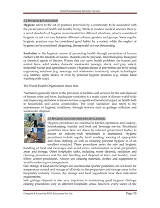 Hotel Housekeeping, Semester- Second

6.2 HYGIENE & SANITATION
Hygiene refers to the set of practices perceived by a community to be associated with
the preservation of health and healthy living. While in modern medical sciences there is
a set of standards of hygiene recommended for different situations, what is considered
hygienic or not can vary between different cultures, genders and groups. Some regular
hygienic practices may be considered good habits by a society while the neglect of
hygiene can be considered disgusting, disrespectful or even threatening.
Sanitation is the hygienic means of promoting health through prevention of human
contact with the hazards of wastes. Hazards can be physical, microbiological, biological
or chemical agents of disease. Wastes that can cause health problems are human and
animal feces, solid wastes, domestic wastewater (sewage, slurry, and grey water),
industrial wastes and agricultural wastes. Hygienic means of prevention can be by using
engineering solutions (e.g. sewerage and wastewater treatment), simple technologies
(e.g. latrines, septic tanks), or even by personal hygiene practices (e.g. simple hand
washing with soap).
The World Health Organization states that:
"Sanitation generally refers to the provision of facilities and services for the safe disposal
of human urine and feces. Inadequate sanitation is a major cause of disease world-wide
and improving sanitation is known to have a significant beneficial impact on health both
in households and across communities. The word 'sanitation' also refers to the
maintenance of hygienic conditions, through services such as garbage collection and
wastewater disposal.
6.3 HYGIENE AND SAFE METHODS OF CLEANING
Hygiene procedures are essential in kitchen operations and cookery,
housekeeping, laundry and food and beverage service. Procedural
guidelines have been set down by relevant government bodies to
ensure an industry-wide benchmark is maintained. Hygiene
procedures include regular hand washing, wearing of appropriate
and clean clothing, as well as ensuring personal hygiene is of an
excellent standard. These procedures assist the safe and hygienic
handling of food and beverages and avoid cross- contamination in food preparation
areas and storage. Other hospitality tasks, including waste disposal, sanitation and
cleaning procedures and the safe handling and disposal of linen and laundry, must
follow correct procedures. Always use cleaning materials, clothes and equipment to
avoid transferring microorganisms.
Safe storage of food and beverages are essential and specific guidelines are set down for
temperature control and storage of all foods in the preparation and storage areas in the
hospitality industry. Frozen, dry storage and fresh ingredients have their individual
requirements.
Safe garbage disposal is also very important in maintaining good hygiene. Garbage
clearing procedures vary in different hospitality areas, however, every sector of the
Compiled & Printed by ECDL Educations Pvt. Ltd.

Page 35

 