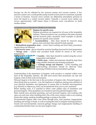 Hotel Housekeeping, Semester- Second

Sewage can also be collected by low pressure pumps and vacuum systems. A low
pressure system uses a small grinder pump located at each point of connection, typically
a house or business. Vacuum sewer systems use differential atmospheric pressure to
move the liquid to a central vacuum station. Typically a vacuum sewer station can
service approximately 1,200 homes before it becomes more cost-effective to build
another station.
6.5 IMPORTANCE OF HYGIENE IN HOSPITALITY INDUSTRY
Hygiene for specific areas
Hygiene procedures are required for all areas of the hospitality
industry. These procedures vary according to the tasks required
and the business policy standards. Some examples of specific
practices for specific areas include:
• Accommodation – dirty linen should be removed using
gloves; clean and dirty linen should be kept separate
• Kitchen/food preparation areas – correct hand washing and food safety procedures
should always be followed
• Food service areas – gloves should be used for handling food and for food preparation
• Storage areas – cooked and uncooked foods should be stored at the correct
temperatures
• Laundry – dirty linen should be washed using the correct
temperature and method
• Public areas – toilets and restrooms should be kept clean
using suitable chemicals and cleaning equipment
• Garbage storage and disposal – correct handling and
hand-washing procedures should be observed when
disposing of kitchen and accommodation garbage.
Understanding of the importance of hygienic work practices is essential within every
facet of the hospitality industry. All staff must ensure their procedures are safe and
hygienic when in their work environment.
Personal hygiene is the first step in the prevention of hygiene risks. Personal hygiene is
about being clean as a person – you, the employee or employer, paying extra attention to
your physical cleanliness and appearance to ensure that no harmful microorganisms
(e.g. bacteria) or objects (e.g. hair), can be transferred from you to your customers.
Before starting work, it is essential to follow some golden rules of cleanliness and
personal hygiene. These guidelines are essential to prevent potential hygiene risks.
Risks include poor personal grooming, oral and personal hygiene, and working with
open cuts and sores when handling food. One of the most common risks is not washing
hands after eating, smoking, handling garbage or going to the toilet.
Environmental hygiene risks come about through poor work practices, inappropriate
handling and storage of foods, as well as inadequate and/or irregular cleaning practices.
Unsafe and environmentally unsound garbage storage and inappropriate handling of
contaminated kitchen linen can also pose hygiene risks.

Compiled & Printed by ECDL Educations Pvt. Ltd.

Page 37

 