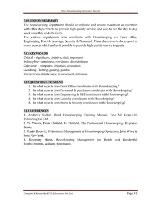 Hotel Housekeeping, Semester- Second

7.10 LESSON SUMMARY
The housekeeping department should co-ordinate and ensure maximum co-operation
with other departments to provide high quality service, and also to run the day to day
work smoothly and efficiently.
The various departments who coordinate with Housekeeping are Front office,
Engineering, Food & beverage, Security & Personnel. These departments do support in
many aspects which makes it possible to provide high quality service to guests.
7.11 KEY WORDS
Critical – significant, decisive, vital, important
Indiscipline- unruliness, rowdiness, disorderliness
Grievance – complaint, objection, accusation
Gambling - betting, gaming, gamble
Intervention- interference, involvement, intrusion
7.12 QUESTIONS TO SOLVE
1. In what aspects does Front Office coordinates with Housekeeping?
2. In what aspects does Personnel & purchases coordinates with Housekeeping?
3. In what aspects does Engineering & F&B coordinates with Housekeeping?
4. In what aspects does Laundry coordinates with Housekeeping?
5. In what aspects does Stores & Security coordinates with Housekeeping?
7.13 REFERENCES
1. Andrews Sudhir, Hotel Housekeeping Training Manual, Tata Mc Graw-Hill
Publishing Co. Ltd.
2. W. Winter, Doris Hatfield, H. Hatfield, The Professional Housekeeping, Hyperion
Books.
3. Martin Robert J, Professional Management of Housekeeping Operations, John Wiley &
Sons New York.
4. Rosemary Hurst, Housekeeping Management for Hotels and Residential
Establishments, William Heinemann.

Compiled & Printed by ECDL Educations Pvt. Ltd.

Page 42

 