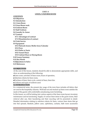 Hotel Housekeeping, Semester- Second

UNIT- 8
LINEN / UNIFORM ROOM
CONTENTS
8.0 Objectives
8.1 Introduction
8.2. Linen Room
8.3 Linen Room work
8.4 Uniform Room
8.5 Staff Uniform
8.6 Laundry In- house
8.7 Contract
8.7.1 Advantages of contract
8.7.2 Dissatisfaction of contract
8.8 Valet Service
8.9 Equipment
8.9.1 Flatwork Ironer / Roller Iron / Calendar
8.9.2 Press
8.9.3 Puffer or Suzie
8.9.4 Tunnel Dryer
8.9.5 Cabinet Dryer or Drying Room
8.10 Lesson Summary
8.11 Key Words
8.12Questions to Solve
8.13 References
8.0 OBJECTIVES
At the end of this lesson, students should be able to demonstrate appropriate skills, and
show an understanding of the following:
◘Linen room, activities of linen room, hours of operation,
◘ Selection criteria for linen room,
◘Purchase of linen, linen cycle, control of linen, linen hire
◘ Uniform and types of uniform used.
8.1 INTRODUCTION
In a commercial sense, the present day usage of the term linen includes all fabrics that
are used in the hospitality industry. Well laid out and stocked up linen room satisfies the
needs of the guests with comfortable and pleasing room furnishing.
In this lesson, we will be looking into various aspects of the linen room layout, inventory
maintenance and its functioning. Supply of various linen items to the guest rooms, their
retrieval after use, their laundering and their recycling will be presented in detail.
Detailed information relating to selection criteria for linen, various linen items that go
into bed spreads, blankets, pillow cases, upholstery, curtains, bath room accessories

Compiled & Printed by ECDL Educations Pvt. Ltd.

Page 43

 