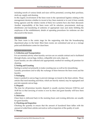 Hotel Housekeeping, Semester- Second

including towels of various kinds and sizes will be presented, covering their purchase,
stock-up, supply and cleaning.
In this regard, involvement of the linen room in the operational logistics relating to the
management decision whether to invest to buy linen material or to rent it from outside
hiring agencies and the relative merits of these two systems have also been discussed.
Another responsibility of the linen room will be selection, procurement, stock-up,
distribution and laundering of uniforms of appropriate sizes and styles befitting the
employees of the establishment, details of operating procedures for uniforms are also
discussed in this lesson.
8.2 LINEN ROOM
The linen room is the centre stage for the supporting role that the housekeeping
department plays in the hotel. Most linen rooms are centralized and act as a storage
point and distribution centre for clean linen.
8.3 LINEN ROOM WORK
1. Collection and Transportation
It is an essential activity when laundry services are on outside contract and is facilitated
through chutes, canvas bags, trolleys, collapsible wire carts, skips etc.
Guest laundry are also collected and appropriately marked for sending off premises for
cleaning.
2. Sorting and Counting
Sorting is carried out primarily to make counting easy as well as for streamlining
Laundry procedures and to tally the exchange of linen between the linen room and the
laundry.
3. Packaging
Linen is packed in canvas bags to prevent damage on transit to the linen articles. Those
articles that need mending and those, which are heavily stained, may be segregated and
put into separate canvas bags.
4. Dispatch
The time for off-premises laundry dispatch is usually anytime between 13:00 hrs and
16:00 hrs so that servicing of rooms is over by then and guest laundry will have been
collected.
5. Deliveries
Clean linen is delivered back in the morning hours and evening deliveries are usually
for guest laundry.
6. Checking and Inspection
Checking the quantity to ensure that the amount of laundered linen tallies with the
amount of soiled linen articles sent and as well as inspection of the quality of wash.
7. Storage

Compiled & Printed by ECDL Educations Pvt. Ltd.

Page 44

 