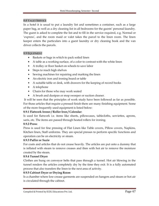Hotel Housekeeping, Semester- Second

8.8 VALET SERVICE
In a hotel it is usual to put a laundry list and sometimes a container, such as a large
paper bag, as well as a dry cleaning list in all bedrooms for the guests‟ personal laundry.
The guest is asked to complete the list and to fill in the service required, e.g. Normal or
„express‟, and the room maid or valet takes the parcel to the linen room. The linen
keeper enters the particulars into a guest laundry or dry cleaning book and the van
driver collects the parcels.
8.9 EQUIPMENT
Baskets or bags in which to pack soiled linen
A table as a working surface, of a color to contrast with the white linen
A trolley or floor basket on wheels to save labor
Steps to reach high shelves
Sewing machines for repairing and marking the linen
An electric iron and ironing board or table
A suitable table or desk, with drawers for the keeping of record books
A telephone
Chairs for those who may work seated
A brush and dustpan or mop sweeper or suction cleaner.
It will be seen that the principles of work study have been followed as far as possible.
For those articles that require a pressed finish there are many finishing equipment. Some
of the more frequently used equipment is listed below:
8.9.1 Flatwork Ironer / Roller Iron / Calendar:
Is used for flatwork i.e. items like sheets, pillowcases, tablecloths, serviettes, aprons,
saris, etc. The items are passed through heated rollers for ironing.
8.9.2 Press:
Press is used for fine pressing of Flat Linen like Table covers, Pillow covers, Napkins,
Kitchen linen, Staff uniforms. They are special presses to perform specific functions and
operation can be on electricity or steam.
8.9.3 Puffer or Suzie
For coats and articles that do not crease heavily. The articles are put onto a dummy that
is inflated with steam to remove creases and then with hot air to remove the moisture
created by the steam.
8.9.4 Tunnel Dryer
Clothes are hung on conveyor belts that pass through a tunnel. Hot air blowing in the
tunnel renders the articles completely dry by the time they exit. It is a fully automated
process that also transfers the linen to the next area of activity.
8.9.5 Cabinet Dryer or Drying Room
Is a chamber where low-crease garments are suspended on hangers and steam or hot air
is circulated through the cabinet.

Compiled & Printed by ECDL Educations Pvt. Ltd.

Page 47

 
