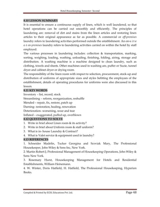 Hotel Housekeeping, Semester- Second

8.10 LESSON SUMMARY
It is essential to ensure a continuous supply of linen, which is well laundered, so that
hotel operations can be carried out smoothly and efficiently. The principles of
laundering are: removal of dirt and stains from the linen articles and restoring linen
articles to their original appearance as far as possible. A commercial or off-premises
laundry refers to laundering activities performed outside the establishment. An on-s i t e
o r on-premises laundry refers to laundering activities carried on within the hotel by staff
employed.
The various processes in laundering includes: collection & transportation, marking,
sorting, weighing, loading, washing, unloading, finishing, folding, airing, storage and
distribution. A washing machine is a machine designed to clean laundry, such as
clothing, towels and sheets. Other machines used in washing are, puffer or Suzie, tunnel
dryer and cabinet dryer or drying room.
The responsibility of the linen room with respect to selection, procurement, stock-up and
distribution of uniforms of appropriate sizes and styles befitting the employees of the
establishment, details of operating procedures for uniforms were also discussed in this
lesson.
8.11 KEY WORDS
Inventory – list, record, stock
Streamlining – reform, reorganization, reshuffle
Mended – repair, fix, restore, patch up
Darning- restoration, healing, renovation
Deterioration- worsening, wear and tear
Inflated – exaggerated, puffed up, overblown
8.12 QUESTIONS TO SOLVE
1. Write in brief about Linen room & its activity?
2. Write in brief about Uniform room & staff uniform?
3. What is in- house Laundry & Contract?
4. What is Valet service & equipment used in laundry?
8.13 REFERENCES
1. Schneider Madelin, Tucker Georgina and Scoviak Mary, The Professional
Housekeeper, John Wiley & Sons Inc, New York.
2. Martin Robert J, Professional Management of Housekeeping Operations, John Wiley &
Sons New York.
3. Rosemary Hurst, Housekeeping Management for Hotels and Residential
Establishments, William Heinemann.
4. W. Winter, Doris Hatfield, H. Hatfield, The Professional Housekeeping, Hyperion
Books.

Compiled & Printed by ECDL Educations Pvt. Ltd.

Page 48

 