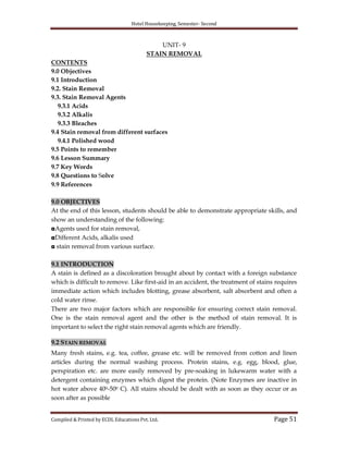 Hotel Housekeeping, Semester- Second

UNIT- 9
STAIN REMOVAL
CONTENTS
9.0 Objectives
9.1 Introduction
9.2. Stain Removal
9.3. Stain Removal Agents
9.3.1 Acids
9.3.2 Alkalis
9.3.3 Bleaches
9.4 Stain removal from different surfaces
9.4.1 Polished wood
9.5 Points to remember
9.6 Lesson Summary
9.7 Key Words
9.8 Questions to Solve
9.9 References
9.0 OBJECTIVES
At the end of this lesson, students should be able to demonstrate appropriate skills, and
show an understanding of the following:
◘Agents used for stain removal,
◘Different Acids, alkalis used
◘ stain removal from various surface.
9.1 INTRODUCTION
A stain is defined as a discoloration brought about by contact with a foreign substance
which is difficult to remove. Like first-aid in an accident, the treatment of stains requires
immediate action which includes blotting, grease absorbent, salt absorbent and often a
cold water rinse.
There are two major factors which are responsible for ensuring correct stain removal.
One is the stain removal agent and the other is the method of stain removal. It is
important to select the right stain removal agents which are friendly.
9.2 STAIN REMOVAL
Many fresh stains, e.g. tea, coffee, grease etc. will be removed from cotton and linen
articles during the normal washing process. Protein stains, e.g. egg, blood, glue,
perspiration etc. are more easily removed by pre-soaking in lukewarm water with a
detergent containing enzymes which digest the protein. (Note Enzymes are inactive in
hot water above 400-500 C). All stains should be dealt with as soon as they occur or as
soon after as possible
Compiled & Printed by ECDL Educations Pvt. Ltd.

Page 51

 