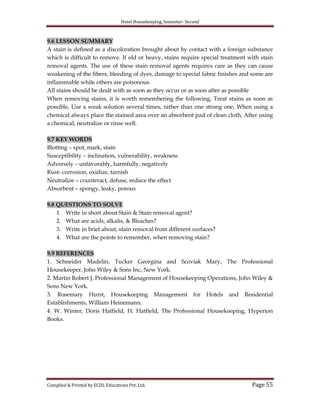 Hotel Housekeeping, Semester- Second

9.6 LESSON SUMMARY
A stain is defined as a discoloration brought about by contact with a foreign substance
which is difficult to remove. If old or heavy, stains require special treatment with stain
removal agents. The use of these stain removal agents requires care as they can cause
weakening of the fibers, bleeding of dyes, damage to special fabric finishes and some are
inflammable while others are poisonous.
All stains should be dealt with as soon as they occur or as soon after as possible
When removing stains, it is worth remembering the following, Treat stains as soon as
possible, Use a weak solution several times, rather than one strong one, When using a
chemical always place the stained area over an absorbent pad of clean cloth, After using
a chemical, neutralize or rinse well.
9.7 KEY WORDS
Blotting – spot, mark, stain
Susceptibility – inclination, vulnerability, weakness
Adversely – unfavorably, harmfully, negatively
Rust- corrosion, oxidize, tarnish
Neutralize – counteract, defuse, reduce the effect
Absorbent – spongy, leaky, porous
9.8 QUESTIONS TO SOLVE
1. Write in short about Stain & Stain removal agent?
2. What are acids, alkalis, & Bleaches?
3. Write in brief about, stain removal from different surfaces?
4. What are the points to remember, when removing stain?
9.9 REFERENCES
1. Schneider Madelin, Tucker Georgina and Scoviak Mary, The Professional
Housekeeper, John Wiley & Sons Inc, New York.
2. Martin Robert J, Professional Management of Housekeeping Operations, John Wiley &
Sons New York.
3. Rosemary Hurst, Housekeeping Management for Hotels and Residential
Establishments, William Heinemann.
4. W. Winter, Doris Hatfield, H. Hatfield, The Professional Housekeeping, Hyperion
Books.

Compiled & Printed by ECDL Educations Pvt. Ltd.

Page 55

 