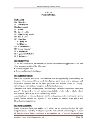 Hotel Housekeeping, Semester- Second

UNIT-10
PEST CONTROL
CONTENTS
10.0 Objectives
10.1 Introduction
10.2. Pest control
10.3 Moths
10.4 Carpet beetles
10.5 Wood boring beetles
10.6 Rats & Mice
10.7 Wood Rot
10.7.1 Dry rot
10.7.2 Wet rot
10.8 Waste Disposal
10.9 Lesson Summary
10.10 Key Words
10.11 Questions to Solve
10.12 References
10.0 OBJECTIVES
At the end of this lesson, students should be able to demonstrate appropriate skills, and
show an understanding of the following:
◘ The various pests and
◘ The controlling methods of pests.
10.1 INTRODUCTION
Pest is an organism which has characteristics that are regarded by human beings as
injurious or unwanted. It is so most often because pests cause serious damages and
substantial economic loss to the hotel properties and human health by carrying,
spreading and transmitting contagious and often fatal diseases.
No matter how clean one keeps one‟s surroundings, you cannot avoid the “uninvited
guests” – the pests. It is not only embarrassing but also speaks badly of a hotel where
one sees rats, cockroaches, and lizards running around.
An animal such as rats and fleas can also be a dangerous pest when it carries germs
within human habitats and spreads it. Pest Control is another major job of the
Housekeeping Department.
10.2 PEST CONTROL
Insect pests enter buildings seeking food, shelter or surroundings having the right
temperature and humidity. The key to successful pest control is eliminating one or more
of these conducive factors. Sanitation is an important part of control. Successful pest
Compiled & Printed by ECDL Educations Pvt. Ltd.

Page 56

 