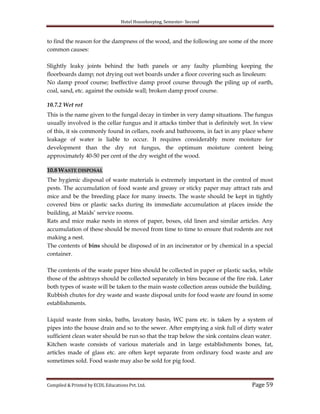 Hotel Housekeeping, Semester- Second

to find the reason for the dampness of the wood, and the following are some of the more
common causes:
Slightly leaky joints behind the bath panels or any faulty plumbing keeping the
floorboards damp; not drying out wet boards under a floor covering such as linoleum:
No damp proof course; Ineffective damp proof course through the piling up of earth,
coal, sand, etc. against the outside wall; broken damp proof course.
10.7.2 Wet rot
This is the name given to the fungal decay in timber in very damp situations. The fungus
usually involved is the cellar fungus and it attacks timber that is definitely wet. In view
of this, it sis commonly found in cellars, roofs and bathrooms, in fact in any place where
leakage of water is liable to occur. It requires considerably more moisture for
development than the dry rot fungus, the optimum moisture content being
approximately 40-50 per cent of the dry weight of the wood.
10.8 WASTE DISPOSAL
The hygienic disposal of waste materials is extremely important in the control of most
pests. The accumulation of food waste and greasy or sticky paper may attract rats and
mice and be the breeding place for many insects. The waste should be kept in tightly
covered bins or plastic sacks during its immediate accumulation at places inside the
building, at Maids‟ service rooms.
Rats and mice make nests in stores of paper, boxes, old linen and similar articles. Any
accumulation of these should be moved from time to time to ensure that rodents are not
making a nest.
The contents of bins should be disposed of in an incinerator or by chemical in a special
container.
The contents of the waste paper bins should be collected in paper or plastic sacks, while
those of the ashtrays should be collected separately in bins because of the fire risk. Later
both types of waste will be taken to the main waste collection areas outside the building.
Rubbish chutes for dry waste and waste disposal units for food waste are found in some
establishments.
Liquid waste from sinks, baths, lavatory basin, WC pans etc. is taken by a system of
pipes into the house drain and so to the sewer. After emptying a sink full of dirty water
sufficient clean water should be run so that the trap below the sink contains clean water.
Kitchen waste consists of various materials and in large establishments bones, fat,
articles made of glass etc. are often kept separate from ordinary food waste and are
sometimes sold. Food waste may also be sold for pig food.

Compiled & Printed by ECDL Educations Pvt. Ltd.

Page 59

 