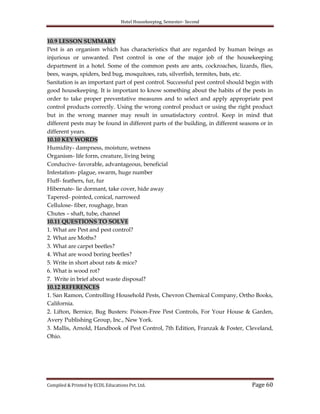 Hotel Housekeeping, Semester- Second

10.9 LESSON SUMMARY
Pest is an organism which has characteristics that are regarded by human beings as
injurious or unwanted. Pest control is one of the major job of the housekeeping
department in a hotel. Some of the common pests are ants, cockroaches, lizards, flies,
bees, wasps, spiders, bed bug, mosquitoes, rats, silverfish, termites, bats, etc.
Sanitation is an important part of pest control. Successful pest control should begin with
good housekeeping. It is important to know something about the habits of the pests in
order to take proper preventative measures and to select and apply appropriate pest
control products correctly. Using the wrong control product or using the right product
but in the wrong manner may result in unsatisfactory control. Keep in mind that
different pests may be found in different parts of the building, in different seasons or in
different years.
10.10 KEY WORDS
Humidity- dampness, moisture, wetness
Organism- life form, creature, living being
Conducive- favorable, advantageous, beneficial
Infestation- plague, swarm, huge number
Fluff- feathers, fur, fur
Hibernate- lie dormant, take cover, hide away
Tapered- pointed, conical, narrowed
Cellulose- fiber, roughage, bran
Chutes – shaft, tube, channel
10.11 QUESTIONS TO SOLVE
1. What are Pest and pest control?
2. What are Moths?
3. What are carpet beetles?
4. What are wood boring beetles?
5. Write in short about rats & mice?
6. What is wood rot?
7. Write in brief about waste disposal?
10.12 REFERENCES
1. San Ramon, Controlling Household Pests, Chevron Chemical Company, Ortho Books,
California.
2. Lifton, Bernice, Bug Busters: Poison-Free Pest Controls, For Your House & Garden,
Avery Publishing Group, Inc., New York.
3. Mallis, Arnold, Handbook of Pest Control, 7th Edition, Franzak & Foster, Cleveland,
Ohio.

Compiled & Printed by ECDL Educations Pvt. Ltd.

Page 60

 
