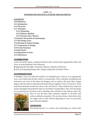 Hotel Housekeeping, Semester- Second

UNIT - 11
INTERIOR DECORATION & FLOWER ARRANGEMENTS
CONTENTS
11.0 Objectives
11.1 Introduction
11.2. Floral Art
11.3 Principles
11.3.1 Proportion
11.3.2 Balance, Rhythm
11.3.3 General rules, Themes
11.4 Interior Decoration & Landscaping
11.5 The Design Team
11.6 Elements of Interior Design
11.7 Components of Design
11.8 Lesson Summary
11.9 Key Words
11.10 Questions to Solve
11.11 References
11.0 OBJECTIVES
At the end of this lesson, students should be able to demonstrate appropriate skills, and
show an understanding of the following:
◘ Regarding the Principles, Proportion, Balance, Rhythm of Floral art.
◘ And, also regarding design team, design components & Interior Décor.
11.1 INTRODUCTION
A designer‟s aim is to make the realities of a designed space express, in an appropriate
way, a set of ideas that he/she wishes to communicate. Form, materials, furnishings and
accessories are some of the items the designer uses to achieve this goal. Basic design
begins with the study of individual elements that go together to form a total look. These
individual elements include line, form, color and texture. These elements have physical
and psychological characteristics that are essential in creating effect. They will also guide
you in placing your furniture and in selecting color schemes for the interior space. We
have to put all these basic elements together to decorate and
achieve aesthetic properties. We can also achieve other effects that
we might want in each interior depending on how we put these
basic elements together.
11.2 Floral Art
Decorating flowers is a creative and stimulating art, which often

Compiled & Printed by ECDL Educations Pvt. Ltd.

Page 61

 