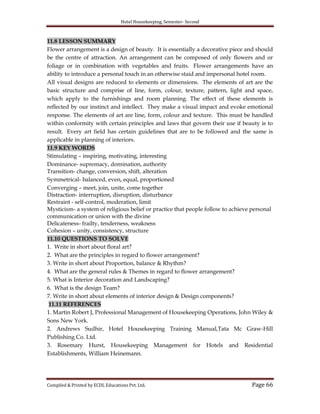 Hotel Housekeeping, Semester- Second

11.8 LESSON SUMMARY
Flower arrangement is a design of beauty. It is essentially a decorative piece and should
be the centre of attraction. An arrangement can be composed of only flowers and or
foliage or in combination with vegetables and fruits. Flower arrangements have an
ability to introduce a personal touch in an otherwise staid and impersonal hotel room.
All visual designs are reduced to elements or dimensions. The elements of art are the
basic structure and comprise of line, form, colour, texture, pattern, light and space,
which apply to the furnishings and room planning. The effect of these elements is
reflected by our instinct and intellect. They make a visual impact and evoke emotional
response. The elements of art are line, form, colour and texture. This must be handled
within conformity with certain principles and laws that govern their use if beauty is to
result. Every art field has certain guidelines that are to be followed and the same is
applicable in planning of interiors.
11.9 KEY WORDS
Stimulating – inspiring, motivating, interesting
Dominance- supremacy, domination, authority
Transition- change, conversion, shift, alteration
Symmetrical- balanced, even, equal, proportioned
Converging – meet, join, unite, come together
Distraction- interruption, disruption, disturbance
Restraint - self-control, moderation, limit
Mysticism- a system of religious belief or practice that people follow to achieve personal
communication or union with the divine
Delicateness- frailty, tenderness, weakness
Cohesion – unity, consistency, structure
11.10 QUESTIONS TO SOLVE
1. Write in short about floral art?
2. What are the principles in regard to flower arrangement?
3. Write in short about Proportion, balance & Rhythm?
4. What are the general rules & Themes in regard to flower arrangement?
5. What is Interior decoration and Landscaping?
6. What is the design Team?
7. Write in short about elements of interior design & Design components?
11.11 REFERENCES
1. Martin Robert J, Professional Management of Housekeeping Operations, John Wiley &
Sons New York.
2. Andrews Sudhir, Hotel Housekeeping Training Manual,Tata Mc Graw-Hill
Publishing Co. Ltd.
3. Rosemary Hurst, Housekeeping Management for Hotels and Residential
Establishments, William Heinemann.

Compiled & Printed by ECDL Educations Pvt. Ltd.

Page 66

 