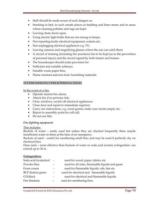 Hotel Housekeeping, Semester- Second

Staff should be made aware of such dangers as:
Smoking in bed, in such unsafe places as bedding and linen stores and in areas
where cleaning polishes and rags are kept;
Leaving chute doors open;
Using electric light bulbs that are too strong in lamps;
Not reporting faulty electrical equipment, sockets etc;
Not unplugging electrical appliances e.g. TV;
Leaving cameras and magnifying glasses where the sun can catch them.
A record of training (including fire practices) has to be kept (as in the prevention
of personal injury) and the record signed by both trainer and trainee.
The housekeeper should make provision for:
Sufficient and suitable ashtrays;
Suitable waste paper bins;
Flame resistant and non-toxic furnishing materials
12.5 FIRE EMERGENCY-FIRE & PERSONAL INJURY
In the event of a fire:
Operate nearest fire alarm;
Attack fire if no persona risk;
Close windows, switch off electrical appliances;
Close door and report to immediate superior;
Carry our instructions, e.g. rouse guests, make sure rooms empty etc;
Report to assembly point for roll call;
Do not use lifts.
Fire fighting equipment
This includes:
Buckets of water – easily used but unless they are checked frequently there maybe
insufficient water in them at the time of an emergency.
Buckets of sand – useful for smothering small fires and may be used if perfectly dry on
electrical fires.
Hose reels – more effective than buckets of water or soda acid (water) extinguisher; can
extend up to 36 m.
Extinguishers
Soda acid (water)red
Powder blue
Foam cream
BCF (halon) green
CO2black
Fire blankets

–

used for wood, paper, fabrics etc.
used for all risks, flammable liquids and gases
used for flammable liquids, oils, fats etc.
used for electrical and flammable liquids
used for electrical and flammable liquids
used for smothering fires.

Compiled & Printed by ECDL Educations Pvt. Ltd.

Page 70

 