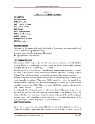 Hotel Housekeeping, Semester- Second

UNIT- 13
TEXTILES AND TYPES OF FIBERS
CONTENTS
14.0 Objectives
14.1 Introduction
14.2 Types of Textiles
14.3 Type of Fibers
14.4 Carpets
14.5 Carpet problem
14.6 Lesson Summary
14.7 Key Words
14.8 Questions to Solve
14.9 References
14.0 OBJECTIVES
At the end of this lesson, students should be able to demonstrate appropriate skills, and
show an understanding of the following:
◘ various types of textiles & fibers used in carpets
◘ Carpet problems & its remedies.
14.1 INTRODUCTION
The certainty of the origin of the carpets would always continue to be shrouded in
mystery. However, it is definitely out of the debate that woven forms of floor coverings
were present during the Neolithic Age
(7000BC).
The very mysteries of how the carpet actually came into existence would always remain
the same in the absence of the documentary evidence. However, according to Enza
Milanesi‟ The Little Brown Guide to Carpets‟ there are two theories to ponder upon.
The first theory says that the carpets were invented to serve the practical purpose of the
rough nomadic populations. They were thickly knotted to protect the people from
adverse climatic conditions. This also served the purpose of them not to give up their
valuable animals for their hides. Therefore, it also fulfilled their original intention of no
direct contact with the
ground.
It is believed that such carpets came as rudimentary forms of floor coverings what we
see today. Evolved since the early times, the previous forms of the decorated tents of the
nomadic lifestyle were specimens, uniquely colored and decorated with the particular
sorts of pattern and established beautification styles. In addition, they wove on the
vertical loom that could be dismantled and transported easily.
14.2 TYPES OF TEXTILES
Carpet can be made from many single or blended natural and synthetic fibers. Fibers are
chosen for durability, appearance, ease of manufacture, and cost. In terms of scale of
Compiled & Printed by ECDL Educations Pvt. Ltd.

Page 75

 