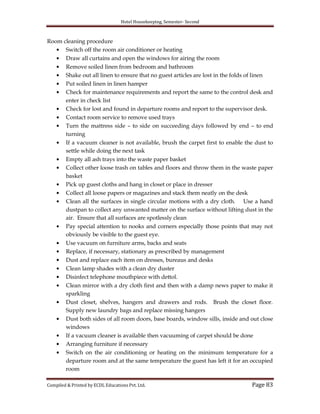 Hotel Housekeeping, Semester- Second

Room cleaning procedure
Switch off the room air conditioner or heating
Draw all curtains and open the windows for airing the room
Remove soiled linen from bedroom and bathroom
Shake out all linen to ensure that no guest articles are lost in the folds of linen
Put soiled linen in linen hamper
Check for maintenance requirements and report the same to the control desk and
enter in check list
Check for lost and found in departure rooms and report to the supervisor desk.
Contact room service to remove used trays
Turn the mattress side – to side on succeeding days followed by end – to end
turning
If a vacuum cleaner is not available, brush the carpet first to enable the dust to
settle while doing the next task
Empty all ash trays into the waste paper basket
Collect other loose trash on tables and floors and throw them in the waste paper
basket
Pick up guest cloths and hang in closet or place in dresser
Collect all loose papers or magazines and stack them neatly on the desk
Clean all the surfaces in single circular motions with a dry cloth. Use a hand
dustpan to collect any unwanted matter on the surface without lifting dust in the
air. Ensure that all surfaces are spotlessly clean
Pay special attention to nooks and corners especially those points that may not
obviously be visible to the guest eye.
Use vacuum on furniture arms, backs and seats
Replace, if necessary, stationary as prescribed by management
Dust and replace each item on dresses, bureaus and desks
Clean lamp shades with a clean dry duster
Disinfect telephone mouthpiece with dettol.
Clean mirror with a dry cloth first and then with a damp news paper to make it
sparkling
Dust closet, shelves, hangers and drawers and rods. Brush the closet floor.
Supply new laundry bags and replace missing hangers
Dust both sides of all room doors, base boards, window sills, inside and out close
windows
If a vacuum cleaner is available then vacuuming of carpet should be done
Arranging furniture if necessary
Switch on the air conditioning or heating on the minimum temperature for a
departure room and at the same temperature the guest has left it for an occupied
room
Compiled & Printed by ECDL Educations Pvt. Ltd.

Page 83

 
