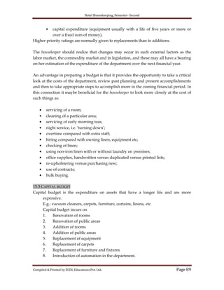Hotel Housekeeping, Semester- Second

capital expenditure (equipment usually with a life of five years or more or
over a fixed sum of money).
Higher priority ratings are normally given to replacements than to additions.
The housekeeper should realize that changes may occur in such external factors as the
labor market, the commodity market and in legislation, and these may all have a bearing
on her estimation of the expenditure of the department over the next financial year.
An advantage in preparing a budget is that it provides the opportunity to take a critical
look at the costs of the department, review past planning and present accomplishments
and then to take appropriate steps to accomplish more in the coming financial period. In
this connection it maybe beneficial for the housekeeper to look more closely at the cost of
such things as:
servicing of a room;
cleaning of a particular area;
servicing of early morning teas;
night service, i.e. „turning down‟;
overtime compared with extra staff;
hiring compared with owning linen, equipment etc;
checking of linen;
using non-iron linen with or without laundry on premises;
office supplies, handwritten versus duplicated versus printed lists;
re-upholstering versus purchasing new;
use of contracts;
bulk buying.
15.3 CAPITAL BUDGET
Capital budget is the expenditure on assets that have a longer life and are more
expensive.
E.g.: vacuum cleaners, carpets, furniture, curtains, linens, etc.
Capital budget incurs on
1.
Renovation of rooms
2.
Renovation of public areas
3.
Addition of rooms
4.
Addition of public areas
5.
Replacement of equipment
6.
Replacement of carpets
7.
Replacement of furniture and fixtures
8.
Introduction of automation in the department.
Compiled & Printed by ECDL Educations Pvt. Ltd.

Page 89

 