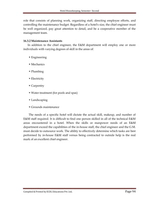 Hotel Housekeeping, Semester- Second

role that consists of planning work, organizing staff, directing employee efforts, and
controlling the maintenance budget. Regardless of a hotel's size, the chief engineer must
be well organized, pay great attention to detail, and be a cooperative member of the
management team.
16.3.2 Maintenance Assistants
In addition to the chief engineer, the E&M department will employ one or more
individuals with varying degrees of skill in the areas of:
• Engineering
• Mechanics
• Plumbing
• Electricity
• Carpentry
• Water treatment (for pools and spas)
• Landscaping
• Grounds maintenance
The needs of a specific hotel will dictate the actual skill, makeup, and number of
E&M staff required. It is difficult to find one person skilled in all of the technical E&M
areas encountered in a hotel. When the skills or manpower needs of an E&M
department exceed the capabilities of the in-house staff, the chief engineer and the G.M.
must decide to outsource work. The ability to effectively determine which tasks are best
performed by in-house E&M staff versus being contracted to outside help is the real
mark of an excellent chief engineer.

Compiled & Printed by ECDL Educations Pvt. Ltd.

Page 94

 