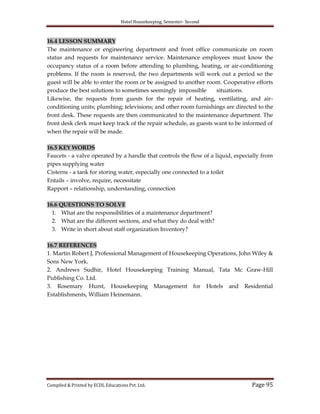 Hotel Housekeeping, Semester- Second

16.4 LESSON SUMMARY
The maintenance or engineering department and front office communicate on room
status and requests for maintenance service. Maintenance employees must know the
occupancy status of a room before attending to plumbing, heating, or air-conditioning
problems. If the room is reserved, the two departments will work out a period so the
guest will be able to enter the room or be assigned to another room. Cooperative efforts
produce the best solutions to sometimes seemingly impossible
situations.
Likewise, the requests from guests for the repair of heating, ventilating, and airconditioning units; plumbing; televisions; and other room furnishings are directed to the
front desk. These requests are then communicated to the maintenance department. The
front desk clerk must keep track of the repair schedule, as guests want to be informed of
when the repair will be made.
16.5 KEY WORDS
Faucets - a valve operated by a handle that controls the flow of a liquid, especially from
pipes supplying water
Cisterns - a tank for storing water, especially one connected to a toilet
Entails – involve, require, necessitate
Rapport – relationship, understanding, connection
16.6 QUESTIONS TO SOLVE
1. What are the responsibilities of a maintenance department?
2. What are the different sections, and what they do deal with?
3. Write in short about staff organization Inventory?
16.7 REFERENCES
1. Martin Robert J, Professional Management of Housekeeping Operations, John Wiley &
Sons New York.
2. Andrews Sudhir, Hotel Housekeeping Training Manual, Tata Mc Graw-Hill
Publishing Co. Ltd.
3. Rosemary Hurst, Housekeeping Management for Hotels and Residential
Establishments, William Heinemann.

Compiled & Printed by ECDL Educations Pvt. Ltd.

Page 95

 