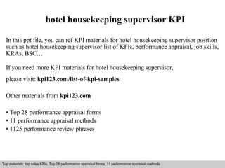 hotel housekeeping supervisor KPI 
In this ppt file, you can ref KPI materials for hotel housekeeping supervisor position 
such as hotel housekeeping supervisor list of KPIs, performance appraisal, job skills, 
KRAs, BSC… 
If you need more KPI materials for hotel housekeeping supervisor, 
please visit: kpi123.com/list-of-kpi-samples 
Other materials from kpi123.com 
• Top 28 performance appraisal forms 
• 11 performance appraisal methods 
• 1125 performance review phrases 
Top materials: top sales KPIs, Top 28 performance appraisal forms, 11 performance appraisal methods 
Interview questions and answers – free download/ pdf and ppt file 
 