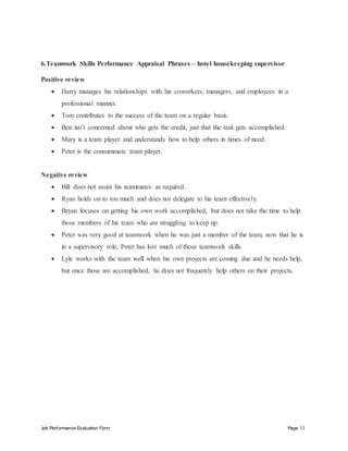 Job Performance Evaluation Form Page 11
6.Teamwork Skills Performance Appraisal Phrases – hotel housekeeping supervisor
Positive review
 Harry manages his relationships with his coworkers, managers, and employees in a
professional manner.
 Tom contributes to the success of the team on a regular basis.
 Ben isn’t concerned about who gets the credit, just that the task gets accomplished.
 Mary is a team player and understands how to help others in times of need.
 Peter is the consummate team player.
Negative review
 Bill does not assist his teammates as required.
 Ryan holds on to too much and does not delegate to his team effectively.
 Bryan focuses on getting his own work accomplished, but does not take the time to help
those members of his team who are struggling to keep up.
 Peter was very good at teamwork when he was just a member of the team, now that he is
in a supervisory role, Peter has lost much of those teamwork skills.
 Lyle works with the team well when his own projects are coming due and he needs help,
but once those are accomplished, he does not frequently help others on their projects.
 