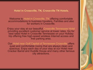 Hotel in Crossville, TN, Crossville TN Hotels.


 Welcome to Hotel in Crossville, TN offering comfortable
accommodations to business travelers, Families and also
              for workers in Crossville.
Enjoy your stay at our beautiful Crossville Tennessee Hotel
providing excellent customer service at lower rates. Go for
 best rated Hotel in Crossville Tennessee on your Holiday
 trip offering free high-speed wireless Internet access and
                       free parking area.
Our Hotel near Golf Capital of Tennessee Crossville offers
 quiet and comfortable rooms that are always clean and
 spacious. Enjoy each day of your stay at our Hotel near
Cracker Barrel and Huddle House and many other famous
                     city attractions.
 