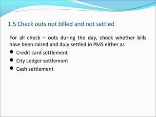 1.5 Check outs not billed and not settled
For all check – outs during the day, check whether bills
have been raised and duly settled in PMS either as
 Credit card settlement
 City Ledger settlement
 Cash settlement
 