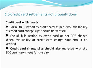 1.6 Credit card settlements not properly done
Credit card settlements
 For all bills settled by credit card as per PMS, availability
of credit card charge slips should be verified.
 For all bills settled by credit card as per POS chance
sheet, availability of credit card charge slips should be
verified
 Credit card charge slips should also matched with the
EDC summary sheet for the day.
 