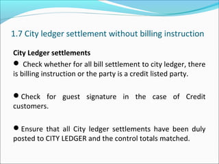 1.7 City ledger settlement without billing instruction
City Ledger settlements
 Check whether for all bill settlement to city ledger, there
is billing instruction or the party is a credit listed party.
Check for guest signature in the case of Credit
customers.
Ensure that all City ledger settlements have been duly
posted to CITY LEDGER and the control totals matched.
 