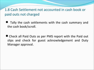 1.8 Cash Settlement not accounted in cash book or
paid outs not charged
 Tally the cash settlements with the cash summary and
the cash book/scroll.
Check all Paid Outs as per PMS report with the Paid out
slips and check for guest acknowledgement and Duty
Manager approval.
 
