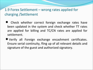 1.9 Forex Settlement – wrong rates applied for
charging /Settlement
 Check whether correct foreign exchange rates have
been updated in the system and check whether TT rates
are applied for billing and TC/CN rates are applied for
settlement.
Verify all Foreign exchange encashment certificates.
Ensure serial continuity, fling up of all relevant details and
signature of the guest and authorized signatory.
 