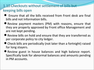 1.10 Checkouts without settlement of bills but
keeping bills open
 Ensure that all the bills received from Front desk are final
bills and not Information bills.
Review payment masters (PM) with reasons, ensure that
they are properly approved by Front office Management and
are not kept pending.
Review bills on hold and ensure that they are transferred as
per corporate policy to city ledger.
Check bills are periodically (not later than a fortnight) raised
for long stayers.
Review guest in house balances and high balance report.
Specifically look for abnormal balances and amounts pending
in PM accounts.
 