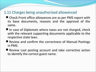 1.11 Charges being unauthorized allowanced
Check Front office allowances are as per PMS report with
its base documents, reasons and the approval of the
same.
In case of Diplomats where taxes are not charged, check
with the relevant supporting documents applicable to the
respective state laws.
Review and confirm the correctness of Manual Postings
in PMS.
Review Lost posting account and take corrective action
to identify the correct guest name.
 
