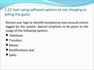 1.12 User using software options to not charging or
billing the guest.
Review user logs to identify exceptional and unusual events
logged by the system. Special emphasis to be given to the
usage of the following options:
 Deletions
Transfers
Moves
Modifications and
Splits
 