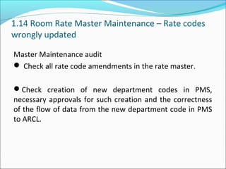 1.14 Room Rate Master Maintenance – Rate codes
wrongly updated
Master Maintenance audit
 Check all rate code amendments in the rate master.
Check creation of new department codes in PMS,
necessary approvals for such creation and the correctness
of the flow of data from the new department code in PMS
to ARCL.
 