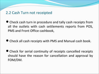 2.2 Cash Turn not receipted
Check cash turn in procedure and tally cash receipts from
all the outlets with cash settlements reports from POS,
PMS and Front Office cashbook,
Check all cash receipts with PMS and Manual cash book.
Check for serial continuity of receipts cancelled receipts
should have the reason for cancellation and approval by
FOM/DM.
 