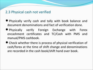 2.3 Physical cash not verified
Physically verify cash and tally with book balance and
document denominations and fact of verification done.
Physically verify Foreign Exchange with Forex
encashment certificates and TC/Cash with PMS and
manual/PMS cashbook.
Check whether there is process of physical verification of
cash/forex at the time of shift change and denominations
are recorded in the cash book/shift hand over book.
 