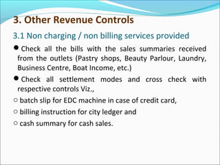 3.1 Non charging / non billing services provided
Check all the bills with the sales summaries received
from the outlets (Pastry shops, Beauty Parlour, Laundry,
Business Centre, Boat Income, etc.)
Check all settlement modes and cross check with
respective controls Viz.,
o batch slip for EDC machine in case of credit card,
o billing instruction for city ledger and
o cash summary for cash sales.
3. Other Revenue Controls
 