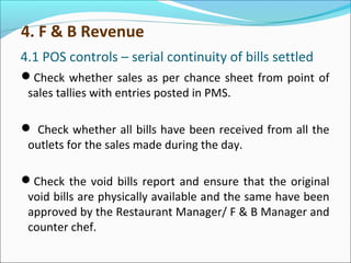 4.1 POS controls – serial continuity of bills settled
Check whether sales as per chance sheet from point of
sales tallies with entries posted in PMS.
 Check whether all bills have been received from all the
outlets for the sales made during the day.
Check the void bills report and ensure that the original
void bills are physically available and the same have been
approved by the Restaurant Manager/ F & B Manager and
counter chef.
4. F & B Revenue
 