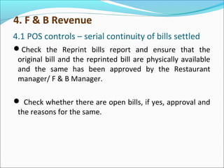 4.1 POS controls – serial continuity of bills settled
Check the Reprint bills report and ensure that the
original bill and the reprinted bill are physically available
and the same has been approved by the Restaurant
manager/ F & B Manager.
 Check whether there are open bills, if yes, approval and
the reasons for the same.
4. F & B Revenue
 