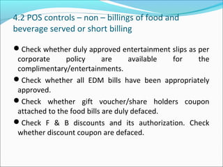 4.2 POS controls – non – billings of food and
beverage served or short billing
Check whether duly approved entertainment slips as per
corporate policy are available for the
complimentary/entertainments.
Check whether all EDM bills have been appropriately
approved.
Check whether gift voucher/share holders coupon
attached to the food bills are duly defaced.
Check F & B discounts and its authorization. Check
whether discount coupon are defaced.
 