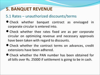5.1 Rates – unauthorized discounts/terms
Check whether banquet contract as envisaged in
corporate circular is entered into.
Check whether thee rates fixed are as per corporate
circular on optimizing revenue and necessary approvals
have been taken with regard to discounts.
Check whether the contract terms on advances, credit
extensions have been adhered.
Check whether the PAN number has been obtained for
all bills over Rs. 25000 if settlement is going to be in cash.
5. BANQUET REVENUE
 