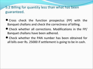 5.2 Billing for quantity less than what has been
guaranteed.
Cross check the function prospectus (FP) with the
Banquet challans and check the correctness of billing.
Check whether all corrections. Modifications in the FP/
Banquet challans have been adhered.
Check whether the PAN number has been obtained for
all bills over Rs. 25000 if settlement is going to be in cash.
 