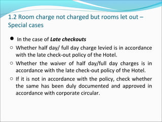 1.2 Room charge not charged but rooms let out –
Special cases
 In the case of Late checkouts
o Whether half day/ full day charge levied is in accordance
with the late check-out policy of the Hotel.
o Whether the waiver of half day/full day charges is in
accordance with the late check-out policy of the Hotel.
o If it is not in accordance with the policy, check whether
the same has been duly documented and approved in
accordance with corporate circular.
 