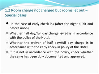 1.2 Room charge not charged but rooms let out –
Special cases
 In the case of early check-ins (after the night audit and
before noon)
o Whether half day/full day charge levied is in accordance
with the policy of the Hotel.
o Whether the waiver of half day/full day charge is in
accordance with the early check-in policy of the Hotel.
o If it is not in accordance with the policy, check whether
the same has been duly documented and approved.
 
